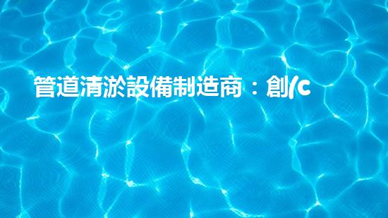 管道清淤設備制造商：創(chuàng)新科技，潔凈以后